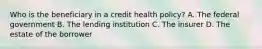 Who is the beneficiary in a credit health policy? A. The federal government B. The lending institution C. The insurer D. The estate of the borrower