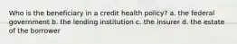 Who is the beneficiary in a credit health policy? a. the federal government b. the lending institution c. the insurer d. the estate of the borrower