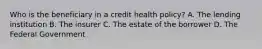 Who is the beneficiary in a credit health policy? A. The lending institution B. The insurer C. The estate of the borrower D. The Federal Government