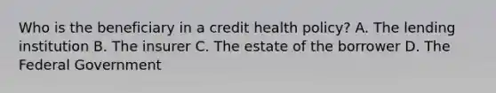 Who is the beneficiary in a credit health policy? A. The lending institution B. The insurer C. The estate of the borrower D. The Federal Government