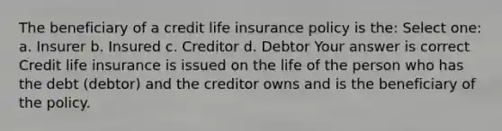 The beneficiary of a credit life insurance policy is the: Select one: a. Insurer b. Insured c. Creditor d. Debtor Your answer is correct Credit life insurance is issued on the life of the person who has the debt (debtor) and the creditor owns and is the beneficiary of the policy.