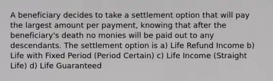 A beneficiary decides to take a settlement option that will pay the largest amount per payment, knowing that after the beneficiary's death no monies will be paid out to any descendants. The settlement option is a) Life Refund Income b) Life with Fixed Period (Period Certain) c) Life Income (Straight Life) d) Life Guaranteed