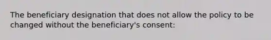 The beneficiary designation that does not allow the policy to be changed without the beneficiary's consent: