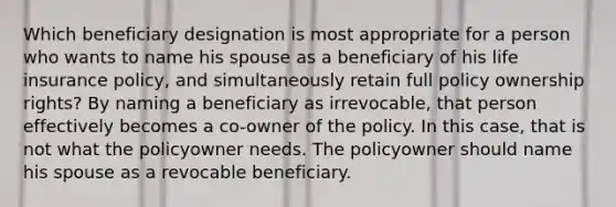 Which beneficiary designation is most appropriate for a person who wants to name his spouse as a beneficiary of his life insurance policy, and simultaneously retain full policy ownership rights? By naming a beneficiary as irrevocable, that person effectively becomes a co-owner of the policy. In this case, that is not what the policyowner needs. The policyowner should name his spouse as a revocable beneficiary.