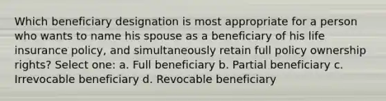 Which beneficiary designation is most appropriate for a person who wants to name his spouse as a beneficiary of his life insurance policy, and simultaneously retain full policy ownership rights? Select one: a. Full beneficiary b. Partial beneficiary c. Irrevocable beneficiary d. Revocable beneficiary