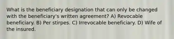 What is the beneficiary designation that can only be changed with the beneficiary's written agreement? A) Revocable beneficiary. B) Per stirpes. C) Irrevocable beneficiary. D) Wife of the insured.