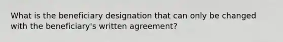 What is the beneficiary designation that can only be changed with the beneficiary's written agreement?