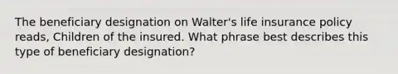 The beneficiary designation on Walter's life insurance policy reads, Children of the insured. What phrase best describes this type of beneficiary designation?