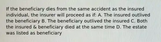 If the beneficiary dies from the same accident as the insured individual, the insurer will proceed as if: A. The insured outlived the beneficiary B. The beneficiary outlived the insured C. Both the insured & beneficiary died at the same time D. The estate was listed as beneficiary