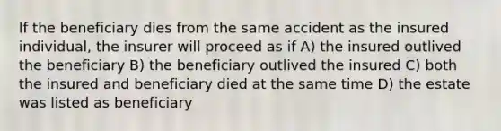 If the beneficiary dies from the same accident as the insured individual, the insurer will proceed as if A) the insured outlived the beneficiary B) the beneficiary outlived the insured C) both the insured and beneficiary died at the same time D) the estate was listed as beneficiary