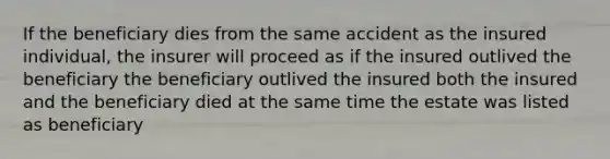 If the beneficiary dies from the same accident as the insured individual, the insurer will proceed as if the insured outlived the beneficiary the beneficiary outlived the insured both the insured and the beneficiary died at the same time the estate was listed as beneficiary