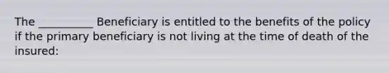 The __________ Beneficiary is entitled to the benefits of the policy if the primary beneficiary is not living at the time of death of the insured: