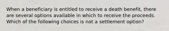 When a beneficiary is entitled to receive a death benefit, there are several options available in which to receive the proceeds. Which of the following choices is not a settlement option?