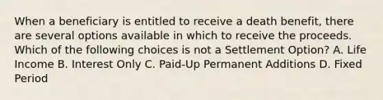 When a beneficiary is entitled to receive a death benefit, there are several options available in which to receive the proceeds. Which of the following choices is not a Settlement Option? A. Life Income B. Interest Only C. Paid-Up Permanent Additions D. Fixed Period