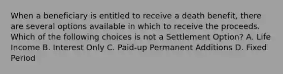 When a beneficiary is entitled to receive a death benefit, there are several options available in which to receive the proceeds. Which of the following choices is not a Settlement Option? A. Life Income B. Interest Only C. Paid-up Permanent Additions D. Fixed Period