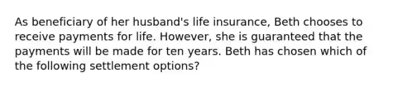 As beneficiary of her husband's life insurance, Beth chooses to receive payments for life. However, she is guaranteed that the payments will be made for ten years. Beth has chosen which of the following settlement options?