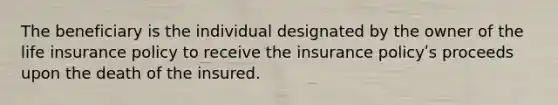 The beneficiary is the individual designated by the owner of the life insurance policy to receive the insurance policyʹs proceeds upon the death of the insured.