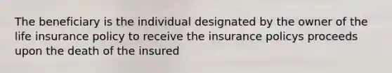 The beneficiary is the individual designated by the owner of the life insurance policy to receive the insurance policys proceeds upon the death of the insured