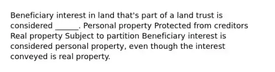 Beneficiary interest in land that's part of a land trust is considered ______. Personal property Protected from creditors Real property Subject to partition Beneficiary interest is considered personal property, even though the interest conveyed is real property.