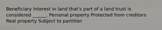 Beneficiary interest in land that's part of a land trust is considered ______. Personal property Protected from creditors Real property Subject to partition