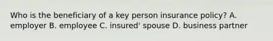 Who is the beneficiary of a key person insurance policy? A. employer B. employee C. insured' spouse D. business partner