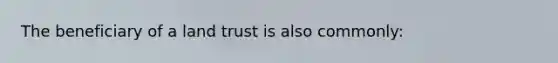 The beneficiary of a land trust is also commonly: