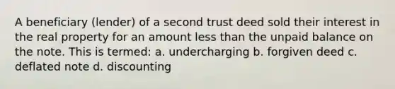 A beneficiary (lender) of a second trust deed sold their interest in the real property for an amount less than the unpaid balance on the note. This is termed: a. undercharging b. forgiven deed c. deflated note d. discounting