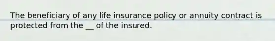 The beneficiary of any life insurance policy or annuity contract is protected from the __ of the insured.