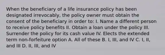 When the beneficiary of a life insurance policy has been designated irrevocably, the policy owner must obtain the consent of the beneficiary in order to: I. Name a different person to receive policy benefits II. Obtain a loan under the policy III. Surrender the policy for its cash value IV. Elects the extended term non-forfeiture option A. All of these B. I, III, and IV C. I, II, and III D. II, III, and IV