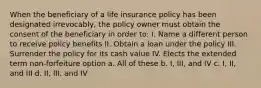 When the beneficiary of a life insurance policy has been designated irrevocably, the policy owner must obtain the consent of the beneficiary in order to: I. Name a different person to receive policy benefits II. Obtain a loan under the policy III. Surrender the policy for its cash value IV. Elects the extended term non-forfeiture option a. All of these b. I, III, and IV c. I, II, and III d. II, III, and IV