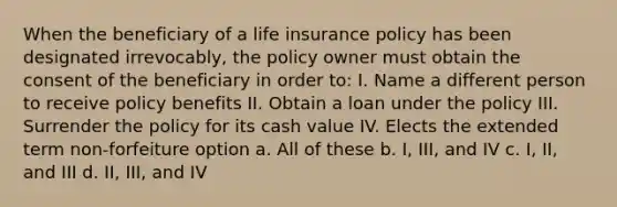 When the beneficiary of a life insurance policy has been designated irrevocably, the policy owner must obtain the consent of the beneficiary in order to: I. Name a different person to receive policy benefits II. Obtain a loan under the policy III. Surrender the policy for its cash value IV. Elects the extended term non-forfeiture option a. All of these b. I, III, and IV c. I, II, and III d. II, III, and IV