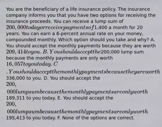 You are the beneficiary of a life insurance policy. The insurance company informs you that you have two options for receiving the insurance proceeds. You can receive a lump sum of 200,000 today or receive payments of1,400 a month for 20 years. You can earn a 6-percent annual rate on your money, compounded monthly. Which option should you take and why? A. You should accept the monthly payments because they are worth 209,414 to you. B. You should accept the200,000 lump sum because the monthly payments are only worth16,057 to you today. C. You should accept the monthly payments because they are worth336,000 to you. D. You should accept the 200,000 lump sum because the monthly payments are only worth189,311 to you today. E. You should accept the 200,000 lump sum because the monthly payments are only worth195,413 to you today. F. None of the options are correct.