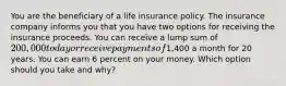 You are the beneficiary of a life insurance policy. The insurance company informs you that you have two options for receiving the insurance proceeds. You can receive a lump sum of 200,000 today or receive payments of1,400 a month for 20 years. You can earn 6 percent on your money. Which option should you take and why?