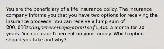 You are the beneficiary of a life insurance policy. The insurance company informs you that you have two options for receiving the insurance proceeds. You can receive a lump sum of 200,000 today or receive payments of1,400 a month for 20 years. You can earn 6 percent on your money. Which option should you take and why?