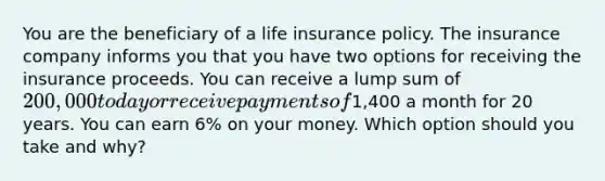 You are the beneficiary of a life insurance policy. The insurance company informs you that you have two options for receiving the insurance proceeds. You can receive a lump sum of 200,000 today or receive payments of1,400 a month for 20 years. You can earn 6% on your money. Which option should you take and why?