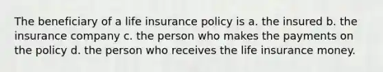 The beneficiary of a life insurance policy is a. the insured b. the insurance company c. the person who makes the payments on the policy d. the person who receives the life insurance money.