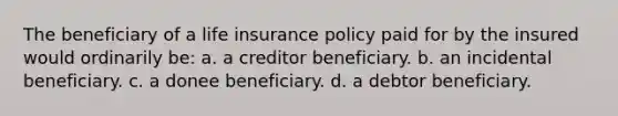 The beneficiary of a life insurance policy paid for by the insured would ordinarily be: a. a creditor beneficiary. b. an incidental beneficiary. c. a donee beneficiary. d. a debtor beneficiary.