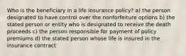 Who is the beneficiary in a life insurance policy? a) the person designated to have control over the nonforfeiture options b) the stated person or entity who is designated to receive the death proceeds c) the person responsible for payment of policy premiums d) the stated person whose life is insured in the insurance contract