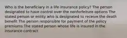 Who is the beneficiary in a life insurance policy? The person designated to have control over the nonforfeiture options The stated person or entity who is designated to receive the death benefit The person responsible for payment of the policy premiums The stated person whose life is insured in the insurance contract