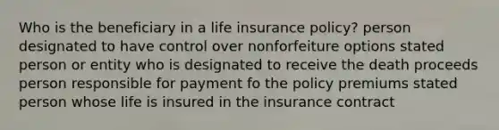 Who is the beneficiary in a life insurance policy? person designated to have control over nonforfeiture options stated person or entity who is designated to receive the death proceeds person responsible for payment fo the policy premiums stated person whose life is insured in the insurance contract