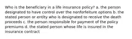 Who is the beneficiary in a life insurance policy? a. the person designated to have control over the nonforfeiture options b. the stated person or entity who is designated to receive the death proceeds c. the person responsible for payment of the policy premiums d. the stated person whose life is insured in the insurance contract