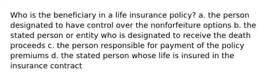 Who is the beneficiary in a life insurance policy? a. the person designated to have control over the nonforfeiture options b. the stated person or entity who is designated to receive the death proceeds c. the person responsible for payment of the policy premiums d. the stated person whose life is insured in the insurance contract