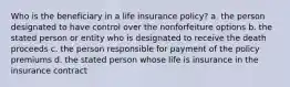 Who is the beneficiary in a life insurance policy? a. the person designated to have control over the nonforfeiture options b. the stated person or entity who is designated to receive the death proceeds c. the person responsible for payment of the policy premiums d. the stated person whose life is insurance in the insurance contract