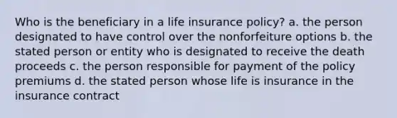 Who is the beneficiary in a life insurance policy? a. the person designated to have control over the nonforfeiture options b. the stated person or entity who is designated to receive the death proceeds c. the person responsible for payment of the policy premiums d. the stated person whose life is insurance in the insurance contract