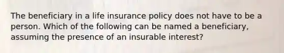 The beneficiary in a life insurance policy does not have to be a person. Which of the following can be named a beneficiary, assuming the presence of an insurable interest?