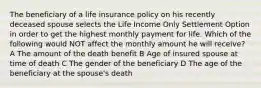 The beneficiary of a life insurance policy on his recently deceased spouse selects the Life Income Only Settlement Option in order to get the highest monthly payment for life. Which of the following would NOT affect the monthly amount he will receive? A The amount of the death benefit B Age of insured spouse at time of death C The gender of the beneficiary D The age of the beneficiary at the spouse's death