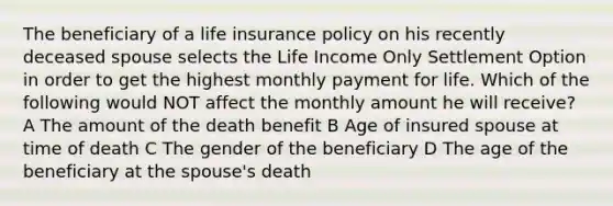 The beneficiary of a life insurance policy on his recently deceased spouse selects the Life Income Only Settlement Option in order to get the highest monthly payment for life. Which of the following would NOT affect the monthly amount he will receive? A The amount of the death benefit B Age of insured spouse at time of death C The gender of the beneficiary D The age of the beneficiary at the spouse's death