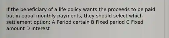 If the beneficiary of a life policy wants the proceeds to be paid out in equal monthly payments, they should select which settlement option: A Period certain B Fixed period C Fixed amount D Interest