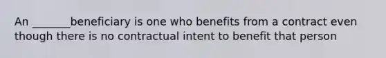 An _______beneficiary is one who benefits from a contract even though there is no contractual intent to benefit that person