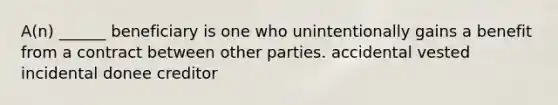 A(n) ______ beneficiary is one who unintentionally gains a benefit from a contract between other parties. accidental vested incidental donee creditor